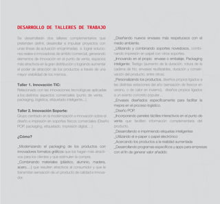 DESARROLLO DE TALLERES DE TRABAJO
Se desarrollarán dos talleres complementarios que
pretenden deﬁnir, desarrollar e impulsar proyectos con
unas líneas de actuación encaminadas a lograr soluciones reales e innovadoras de ámbito comercial, generando
elementos de innovación en el punto de venta, espacios
más atractivos en la gran distribución o logrando aumentar
el poder de atracción de los productos a través de una
mayor visibilidad de los mismos.
Taller 1. Innovación TIC:
Relacionado con las innovaciones tecnológicas aplicadas
a los distintos aspectos comerciales (punto de venta,
packaging, logística, etiquetado inteligente...).
Taller 2. Innovación Soporte:
Grupo centrado en la modernización e innovación sobre el
diseño e impresión en soportes físicos comerciales (Diseño
POP, packaging, etiquetado, impresión digital,…)
¿Cómo?
_Modernizando el packaging de los productos con
innovadores formatos gráﬁcos que los hagan más atractivos para los clientes y que estimulen la compra.
_Combinando materiales (plástico, aluminio, madera,
acero,…) que resulten atractivos al consumidor y que le
transmitan sensación de un producto de calidad e innovador.

_Diseñando nuevos envases más respetuosos con el
medio ambiente.
_Utilizando y combinando soportes novedosos, combinando impresión en papel con otros soportes.
_Innovando en el propio envase o embalaje. Packaging
inteligente: Testigo (aumento de la duración, rotura de la
cadena de frío, envases reutilizables, duración y conservación del producto, entre otros).
_Personalizando los productos, diseños propios ligados a
las distintas estaciones del año (sensación de frescor en
verano, o de calor en invierno), diseños propios ligados
a un evento concreto popular…
_Envases diseñados especíﬁcamente para facilitar la
mejora en el proceso logístico.
_Diseño POP.
_Incorporando paneles táctiles interactivos en el punto de
venta que faciliten información complementaria del
producto.
_Desarrollando e imprimiendo etiquetas inteligentes
_Utilizando el e-paper o papel electrónico
_Acercando los productos a la realidad aumentada
_Desarrollando programas especíﬁcos y apps para empresas
con el ﬁn de generar valor añadido

 