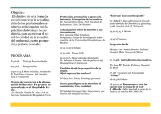 Objetivo 
El objetivo de esta Jornada es continuar con la actualiza- ción de los profesionales sa- nitarios relacionados con la práctica obstétrica y de pe- diatría, para aumentar el ni- vel de calidad de la atención del embarazo, parto, puerpe- rio y periodo neonatal. 
PROGRAMA: 
8:30-9h Entrega documentación 
9-9.30h Inauguración 
9:30-11:15 h Mesa redonda: Moderador D. Toni Cano. Comare del Hospital Gral d´Ontinyent 
Mejora de la atención a la alimen- tación del lactante. Un proceso de aprendizaje en el Hospital de Ye- cla. 
Dr. Ricardo García de León . Jefe de 
Servicio Pediatría del Hospital de Yecla 
Protección, promoción y apoyo a la lactancia. Percepción de las madres. Dr. Antoni Oliver Roig . Prof. Facultad de Enfermería. Univ. De Alicante 
Actualización sobre la mastitis y sus tratamientos 
Dra. Antonia Villar Tajadura. 
Bioquímica. Grupo de Investigación sobre mastitis de la Universidad Complutense de Madrid 
11:15-11.30 h Debate 
11.30-12h Pausa Café 
12-13.30 h Mesa redonda: Moderador 
Dr. Salvador Climent. Jefe de pediatría del 
Hospital Gral d´Ontinyent. 
Cambios desde la perspectiva de la mujer. 
¿Qué esperan las madres? 
Dª Sara Jort Povea. Psicóloga perinatal 
Nuevo paradigma en la atención al nacimiento. Una realidad. 
Dª Soledad Carregui Vilar. Supervisora pa- ritorios del Hospital la Plana. 
“Encetant nous camins junts” 
Dr. Rafael V. Garcia Domenech. Coordi- nador servicio de Obstetricia y ginecolog- ía del Hospital Gral. d´Ontinyent. 
13.30-13.45 h Debate 
13.45 h Clausura 
Programa tarde 
Modera Dra Beatriz Beseler. Pediatra 
Hospital Lluís Alcanys de Xàtiva 
16-16.45h Entendiendo a las madres. 
Dr. José Mª Paricio. Pediatra. Hospital de Alcoi 
17-18h Visionado del documental 
“Nèixer” 
18-18:30h Debate 
18:30-19:30 Reencuentro con las cancio-nes de cuna de la Vall 
d´Albaida .Taller musical a cargo de la 
Escuela de música AD LIBITUM. 