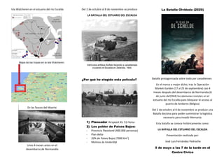 Isla Walcheren en el estuario del rio Escalda
Mapa de las tropas en la isla Walcheren.
Del 2 de octubre al 8 de noviembre se produce
LA BATALLA DEL ESTUARIO DEL ESCALDA
Vehículos anfibios Buffalo llevando a canadienses
cruzando el Escalda en Zelandia, 1944.
¿Por qué he elegido esta película?
1) Planeador Airspeed AS. 51 Horsa
2) Los polder de Países Bajos:
- Provincia Flevoland (400.000 personas)
- Plan delta
- 20% de Países Bajos (7000 Km2
)
- Molinos de kinderdijk
La Batalla Olvidada (2020)
Batalla protagonizada sobre todo por canadienses
En el marco o mejor dicho, tras la Operación
Market-Garden (17 al 25 de septiembre) casi 4
meses después del desembarco de Normandía (6
de junio del1944) los alemanes resisten en el
estuario del rio Escalda para bloquear el acceso al
puerto de Amberes (Bélgica)
Del 2 de octubre al 8 de noviembre se produce una
Batalla decisiva para poder suministrar la logística
necesaria para invadir Alemania.
Esta batalla se conoce históricamente como:
LA BATALLA DEL ESTUARIO DEL ESCALDA
Presentación realizada por:
José Luis Fernández Pedroche
5 de mayo a las 7 de la tarde en el
Centro Cívico
Unos 4 meses antes en el
desembarco de Normandía
En las fauces del Muerte
 