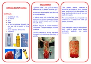 LAMPARA DE LAVA CASERA
MATERIALES:
 Una botella de 1 litro.
 Un embudo.
 Agua.
 Aceite.
 Un poco de colorante alimentario (del
color que más os guste), en forma
líquida.
 Un par de pastillas efervescentes.
 Una linterna.
PROCEDIMIENTO
Cogemos la botella y, con ayuda del embudo,
vertemos en ella 3/4 partes de un vaso de agua.
A continuación, echamos aceite hasta llenar casi
por completo la botella.
Lo dejamos reposar unos minutos hasta que el
aceite quede completamente separado del agua,
estando el aceite en la parte superior y el agua
en la parte inferior.
Añadimos diez gotas de colorante alimentario.
Éstas pasarán a través del aceite y se mezclarán
con el agua.
Por último, partimos por la mitad una pastilla
efervescente e introducimos las dos mitades en
la botella.
Como podemos observar, comenzará el
espectáculo de burbujas que durará hasta que
acabe la efervescencia de las pastillas. Para
alargar el efecto, tan solo hemos de echar otra
pastilla efervescente.
Para conseguir el efecto de una lámpara de lava,
pondremos una luz debajo de la botella (por
ejemplo, una linterna).
Podéis guardar esta botella (con el tapón puesto,
claro) y volver a utilizarla cuando queráis,
simplemente añadiendo otra pastilla
efervescente.
 