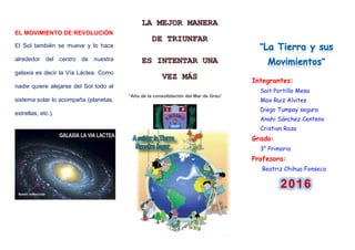 EL MOVIMIENTO DE REVOLUCIÓN
El Sol también se mueve y lo hace
alrededor del centro de nuestra
galaxia es decir la Vía Láctea. Como
nadie quiere alejarse del Sol todo el
sistema solar lo acompaña (planetas,
estrellas, etc.).
“Año de la consolidación del Mar de Grau”
Integrantes:
Sait Portillo Mesa
Max Ruiz Alvites
Diego Tumpay segura
Anahi Sánchez Centeno
Cristian Raza
Grado:
3° Primaria
Profesora:
Beatriz Chihua Fonseca
 