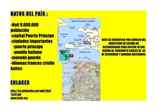 DATOS DEL PAÍS :

-Hait 9.000.000
población
-capital Puerto Príncipe
                                    HAITI SE ENCUENTRA POR CONSEJO DEL
-ciudades importantes                     MINISTERIO DE ESPAÑA NO
  -puerto príncipe                   RECOMENDADO PARA VISITAR YA QUE
                                    DEBIDO AL TERREMOTO CARECE DE AS
  -pueblo hatiano                   DE SEGURIDAD Y SANIDAD ADECUADAS.
-moneda gourde
-idiomas frances criollo
haites


ENL ACES
http://es.wikipedia.org/wiki/Hait
%C3%AD
www.hatit.org
 
