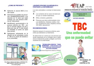 ¿COMO SE PREVIENE ?                   ¿QUIENES SON MAS VULNERABLES A
                                            CONTRAER LA ENFERMEDAD?                                                                                     Filial Trujillo
                                                                                                                                                     Año1: Serie: 1-2008
                                                                                                                      CIRCULO DE ESTUDIANTES DE TECNOLOGIA MEDICA
♣   Aplicando la vacuna BGG al re-
                                            Los más vulnerables a contraer la tuberculosis
                                            son:
    cién nacido
♣   Administrando pastillas de preven-
                                            ♣    Los contactos de los casos de tuberculo-                                               TECNOLOGIA
                                                 sis que no reciben tratamiento.                                                          MEDICA
    ción (QUIMIOPROFILAXIS) a los
    menores de 15 años que están            ♣    Niños, ancianos, gestantes.                                                       UN PASO ADELANTE..
    contacto con una persona enfer-
    ma de Tuberculosis.
                                            ♣    Personas que tiene enfermedades cróni-
                                                 cas debilitantes: Diabetes mellitus, Cán-
♣   Identificando oportunamente a la             cer, Insuficiencia renal y hepática crónica,
    persona enferma con TBC , por                VIH SIDA, desnutrición.
    eso si conoces alguien con tos y
    flema por mas de 15 días llévalo        RECOMENDACIONES:
    de inmediato al centro de salud
    mas cercano                             Debemos apoyar al a persona enferma, para
♣   Participando activamente en la
                                            evitar que abandone su tratamiento.
    difusión de las actividades contra      Se debe tomar en cuenta que una persona que
    la TBC en tu centro de estudios o       recibe tratamiento ya no contagia, pero si aban-
    en tu comunidad.                        dona el tratamiento puede contagiar una forma
                                            resistente de la enfermedad.

                                                            TECNOLOGIA MEDICA “CREA
                                                           SONRISAS” , Informando a los
                                                            Universitarios como prevenir
                                                                 las enfermedades
                                                         Gerencia Regional de Salud La Libertad


                                                                                                       edica
                                                                                         os a:     ía M
                                                                                     íben Tecnolog
                                                                                 Escr s de      om
                                                                                   ante gmail.c                   /
                                                                       e    e studi
                                                                              p        g@      pos:          t.com
                                                                  ulo d cmedua stro Blo o.blogs
                                                              Circ      te   nue     ujill
                                                                                 Vista dicauapt
                                                                                      e
                                                                                                r                        24 de marzo         DÍA MUNDIAL DE
                                                                                ogiam                                                            LUCHA
Para Mayor información llama a INFOSALUD:                                cnol
                                                            h tt   p://te
    0800-10-828 LLAMADA GRATUITA                                                                                                             CONTRA LA TB
             www.minsa.gob.pe
 