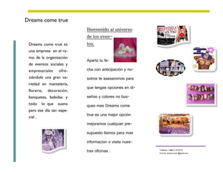 Dreams come true
                           Bienvenido al universo
                           de los even-
 Dreams come true es       tos.
 una empresa en el ra-
 mo de la organización
                           Aparta tu fe-
 de eventos sociales y
 empresariales     ofre-   cha con anticipación y no-
 ciéndole una gran va-     sotros te asesaromos para
 riedad en mantelería,
                           que tengas opciones en di-
 floreria,   decoración,
 banquetes, bebidas y      seños y colores no bus-
 todo     lo que   suena   ques mas Dreams come
 para ese día tan espe-
                           true es una mejor opción
 cial .
                           mejoramos cualquier pre-

                           supuesto llamos para mas

                           informacion o visita nues-

                           tras oficinas .              Teléfono: ( 686) 2 34 46 72
                                                        Correo: dreams.mxli @gmail.com
 