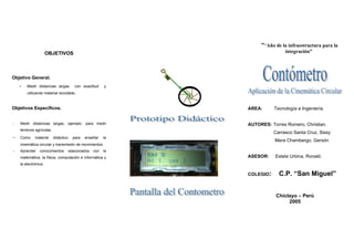 ““Año de la infraestructura para la
                      OBJETIVOS                                             integración”




Objetivo General.
    -   Medir distancias largas        con exactitud    y
        utilizando material reciclable..



Objetivos Específicos.                                      AREA:      Tecnología e Ingeniería.


-   Medir distancias largas, ejemplo: para medir            AUTORES: Torres Romero, Christian.
    terrenos agrícolas.
                                                                       Carrasco Santa Cruz, Sissy
-   Como     material     didáctico   para   enseñar   la
                                                                       Mera Chambergo, Gersón
    cinemática circular y transmisión de movimientos.
-   Aprender    conocimientos     relacionados   con   la
    matemática, la física, computación e informática y      ASESOR:    Estela Urbina, Ronald.
    la electrónica.

                                                            COLEGIO:     C.P. “San Miguel”


                                                                        Chiclayo – Perú
                                                                             2005
 