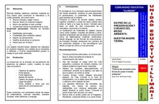 COMUNIDAD EDUCATIVA
“ILLIMANI”
N°. GRUPO:
EN PRO DE LA
PRESERVACIÓN Y
CUIDADO DEL
MEDIO
AMBIENTE:
NUESTRA MADRE
TIERRA.
Motivar
a
los
estudiantes
a
la
preservación
y
valoración
de
sus
raíces
culturales
partiendo
de
los
saberes
y
conocimientos,
a
través
de
la
elaboración
de
una
feria.
TÍTULO:
“Cultura del reciclado como
forma de cuidar el medio
ambiente”
Guía Prof.WilfredoVillca
CURSO:
6to
B
5.3 Valoración:
Reciclar botellas, plásticos, cartones, maderas es
muy bueno para conservar la naturaleza y el
medio ambiente, así mismo para:
 Ahorrar energía y pagar menos.
 Ahorrar dinero en nuestros hogares.
 Ahorro de petróleo a nivel mundial.
 Contaminar menos el ambiente de la zona.
Desarrollo personales. Reciclar es también
tener:
 Habilidades personales
 Creatividad para rediseñar objetos
 Ingenio de pensamiento
 Sueños de alcanzar un producto
 Visión para ver el futuro

Los objetos transformados, deberán ser utilizados
en nuestros hogares con cuidado de no romperlos
o dañarlos y mucha responsabilidad porque tu
trabajo el que estas utilizando.
5.4 Producción.
La producción es el proceso de recuperación de
desechos de plástico, cartón, madera, en este
caso se produce:
- Tableros de ajedrez.
- Porta lápices.
- Porta higiénicos
- Bolsas de sachet,
- Tablero de juegos de damas,
- Cajas de joyero,
- Porta cepillos y otros que son
descritos en esta exposición.
- Asiento.
Estos productos son estudiados desde las áreas
de matemáticas, ciencias naturales, estudios
Sociales, Artes plásticas y Lenguaje.
6. Conclusiones.
El reciclaje es muy necesario para la preservación
del medio ambiente, reutilizar en para desarrollar
el pensamiento, la creatividad, las habilidades
para transformar la materia.
Practicar la cultura de reciclar objetos usados
significa mantener y cuidar los rayos solares para
evitar el daño a la capa de ozono. También para
tener un estilo de vida conservador de la
naturaleza, acercarse a lo natural.
La reutilización de materiales en objetos nuevos
como porta cepillos, macetas de plantas y otros,
significa analizarlas des las áreas de conocimiento
como de Matemáticas midiendo centímetros,
desde lenguaje, en las formas de comunicación,
de Estudios Sociales analizando los cambios de
los productos antiguos y hoy tecnológicos que
dañan la capa de ozono y a las personas.
Recomendaciones.
 Compra productos adecuados, al comprar pan,
lleva tu bolsa reciclada así evitaras la
contaminación del nailon.
 Haz del reciclaje un juego entre los más
pequeños y jóvenes, de manera creativa, con
ingenio podemos lograr hacer maravillas
 Separa los envases adecuadamente, al
contenedor amarillo va el plástico, las latas al
azul el papel y el cartón al verde.
 Cuando arrojes cartón pliégalo ahorrarás
espacio, es más cómodo a la hora de
transportarlo y no lo dejes fuera del contenedor
o utilizarlo como repisas de piso.
 Los aparatos eléctricos, las bombillas, las
baterías, los restos de pintura, las
radiografías…son residuos especiales que
deben llevarse al punto limpio. Consulta el
punto limpio más cercano a tu casa.
 Nunca tires el aceite usado por el fregadero,
Reutilízalo y después llévalo a un punto limpio.
2019
DIRECTORA:
Prof.AmagdaCusicanqui
 