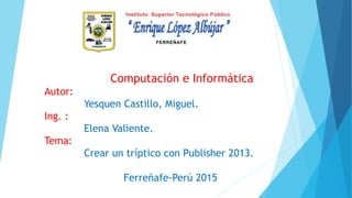 Computación e Informática
Autor:
Yesquen Castillo, Miguel.
Ing. :
Elena Valiente.
Tema:
Crear un tríptico con Publisher 2013.
Ferreñafe-Perú 2015
 