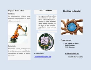 Impacto de los robots
Beneficio:
Los manipuladores robóticos crean
productos manufacturados de mayor
calidad y menor costo.
Desventaja:
Sin embargo, también pueden provocar
la pérdida de empleos no cualificados,
especialmente en cadenas de montaje
industriales.
CONCLUSIONES
 Las empresas modernas utilizan
robots industriales para poder
ofrecer calidad y bajos precios,
en donde los robots industriales
juegan un papel importante, ya
que tienen una gran capacidad
de producción con un costo muy
bajo.
Contáctenos:
Josemanueldg03@gmail.com
Robótica Industrial
Preparado por:
 José Manuel De Gracia
 Rubiel Rodríguez
 Edwin Quintanar
A consideración de:
Prof. BelénGonzález
 