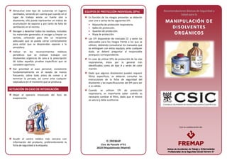 Con la colaboración de:
Almacenar este tipo de sustancias en lugares
ventilados, teniendo en cuenta que cuando en el
lugar de trabajo exista un fuerte olor a
disolvente, ello puede representar un indicio de
acumulación de vapores y por tanto de falta de
ventilación en el recinto.
Recoger y desechar todos los residuos, incluidos
los materiales generados al recoger y limpiar un
vertido, utilizando para ello un recipiente
adecuado que se pueda cerrar correctamente
para evitar que se desprendan vapores a la
atmósfera.
Indicar en los reconocimientos médicos
periódicos que se realizan trabajos con
disolventes orgánicos de cara a la prescripción
de todas aquellas pruebas específicas que se
considere oportuno.
Dar prioridad al aseo personal, consistente
fundamentalmente en el lavado de manos
frecuente, sobre todo antes de comer y al
terminar la jornada, así como ante cualquier
salpicadura en el momento que se produzca.
ACTUACIÓN EN CASO DE INTOXICACIÓN
Alejar al operario intoxicado del foco de
evaporación.
Acudir al centro médico más cercano con
información del producto, preferentemente la
ficha de seguridad o la etiqueta.
EQUIPOS DE PROTECCIÓN INDIVIDUAL (EPIs)
En función de los riesgos presentes se deberán
usar uno o varios de los siguientes EPI:
• Mascarilla de protección respiratoria.
• Gafas de protección.
• Guantes de protección.
• Ropa de protección.
Los EPI dispondrán de marcado CE y serán los
adecuados para los riesgos frente a los que se
utilicen, debiendo consultarse los manuales que
se entreguen con estos equipos; ante cualquier
duda, se deberá preguntar al responsable
jerárquico correspondiente.
En caso de utilizar EPIs de protección de las vías
respiratorias, éstos por lo general irán
identificados como de tipo A y serán de color
marrón.
Dado que algunos disolventes pueden requerir
filtros específicos, se deberán consultar las
instrucciones de la ficha de seguridad del
disolvente y las especificaciones del EPI para ver
si es válido.
Cuando se utilicen EPI de protección
respiratoria, es importante saber cuándo es
necesario cambiar el filtro, dado que el mismo
se satura y debe sustituirse.
Recomendaciones Básicas de Seguridad y
Salud para la
MM AA NNII PP UU LLAACCIIÓÓ NN DD EE
DD IISS OO LLVV EE NN TTEESS
OO RRGG ÁÁNN II CCOO SS
 FREMAP
Ctra. de Pozuelo nº 61
28220 Majadahonda (Madrid)
 