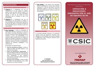 Con la colaboración de:
INFORMACIÓN GENERAL
CLASIFICACIÓN DE TRABAJADORES EXPUESTOS
Categoría A → Trabajadores que por las
condiciones en las que realizan su trabajo,
puedan recibir una dosis efectiva superior a 6
mSv por año oficial o una dosis equivalente
superior a 3/10 de los límites de dosis
equivalente para el cristalino, la piel y las
extremidades.
Categoría B → Trabajadores que por las
condiciones en las que realizan su trabajo, es
muy improbable que reciban dosis superiores a
6 mSv por año oficial o a 3/10 de los límites de
dosis equivalente para el cristalino, la piel y las
extremidades.
CLASIFICACIÓN Y DELIMITACIÓN DE ZONAS
Zona controlada → Existe la posibilidad de
recibir dosis efectivas superiores a 6 mSv por
año oficial o una dosis equivalente superior a
3/10 de los límites de dosis equivalentes para el
cristalino, la piel y las extremidades, o es
necesario seguir procedimientos de trabajo con
objeto de restringir la exposición a la radiación
ionizante, evitar la dispersión de contaminación
radiactiva o prevenir o limitar la probabilidad y
magnitud de accidentes radiológicos y sus
consecuencias.
Se distinguen los siguientes tipos:
• Zonas de permanencia limitada → Existe el
riesgo de recibir una dosis superior a los
límites de dosis fijados.
• Zonas de permanencia reglamentada →
Existe el riesgo de recibir en cortos períodos
de tiempo una dosis superior a los límites de
dosis establecidos y que requieren
prescripciones especiales desde el punto de
vista de la optimización.
• Zonas de acceso prohibido → Existe el riesgo
de recibir, en una exposición única, dosis
superiores a los límites marcados.
Zona vigilada → No siendo zona controlada,
existe la posibilidad de recibir dosis efectivas
superiores a 1 mSv por año oficial o una dosis
equivalente superior a 1/10 de los límites de
dosis equivalentes para el cristalino, la piel y las
extremidades.
NORMATIVA APLICABLE
La normativa aplicable referente a la protección
sanitaria contra las radiaciones ionizantes viene
reflejada en el RD 783/2001, por el que se aprueba
el Reglamento sobre Protección Sanitaria contra
Radiaciones Ionizantes.
Recomendaciones Básicas de Seguridad y
Salud ante la
EE XX PP OO SS II CC II ÓÓ NN AA
RR AA DD II AA CC II OO NN EE SS
II OO NN II ZZ AA NN TT EE SS PP OO RR EE LL UU SS OO
DD EE EE QQ UU II PP OO SS DD EE RR XX
 FREMAP
Ctra. de Pozuelo nº 61
28220 Majadahonda (Madrid)
 