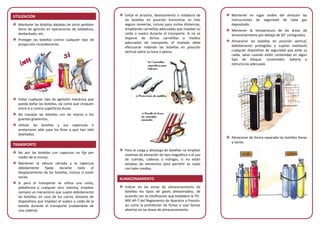 UTILIZACIÓN
Mantener las botellas alejadas de otros posibles
focos de ignición en operaciones de soldadura,
desbarbado, etc.
Proteger las botellas contra cualquier tipo de
proyección incandescente.
Evitar cualquier tipo de agresión mecánica que
pueda dañar las botellas, así como que choquen
entre sí o contra superficies duras.
No manejar las botellas con las manos o los
guantes grasientos.
Utilizar las botellas y sus caperuzas o
protectores sólo para los fines a que han sido
diseñados.
TRANSPORTE
No asir las botellas con caperuza no fija por
medio de la misma.
Mantener la válvula cerrada y la caperuza
debidamente fijada durante todo el
desplazamiento de las botellas, incluso si están
vacías.
Si para el transporte se utiliza una cesta,
plataforma o cualquier otro sistema, emplear
siempre un mecanismo que sujete debidamente
las botellas; en caso de los carros, dotarlos de
dispositivos que impidan el vuelco o caída de la
botella durante el transporte (rodeándola de
una cadena).
Evitar el arrastre, deslizamiento o rodadura de
las botellas en posición horizontal; es más
seguro moverlas, incluso para cortas distancias,
empleando carretillas adecuadas que impidan su
caída o vuelco durante el transporte. Si no se
dispone de dichas carretillas o medios
adecuados de transporte, el traslado debe
efectuarse rodando las botellas en posición
vertical sobre su base o peana.
Para la carga y descarga de botellas no emplear
sistemas de elevación de tipo magnético o el uso
de cuerdas, cadenas o eslingas, si no están
dotadas de elementos para permitir su izado
con tales medios.
ALMACENAMIENTO
Indicar en las zonas de almacenamiento de
botellas los tipos de gases almacenados, de
acuerdo con la clasificación que establece la ITC-
MIE-AP-7 del Reglamento de Aparatos a Presión,
así como la prohibición de fumar o usar llamas
abiertas en las áreas de almacenamiento.
Mantener en lugar visible del almacén las
instrucciones de seguridad de cada gas
depositado.
Mantener la temperatura de las áreas de
almacenamiento por debajo de 50° centígrados.
Almacenar las botellas en posición vertical,
debidamente protegidas y sujetas mediante
cualquier dispositivo de seguridad que evite su
caída, salvo cuando estén contenidas en algún
tipo de bloque, contenedor, batería o
estructuras adecuada.
Almacenar de forma separada las botellas llenas
y vacías.
 