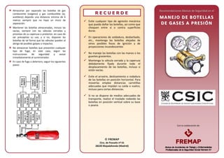Con la colaboración de:
Almacenar por separado las botellas de gas
comburente (oxígeno) y gas combustible (ej.
acetileno) dejando una distancia mínima de 6
metros siempre que no haya un muro de
separación.
Mantener las botellas almacenadas, incluso las
vacías, siempre con las válvulas cerradas y
provistas de su caperuza o protector, en caso de
ser preceptivo su uso, y si no, disponer las
botellas de tal forma que las válvulas queden al
abrigo de posibles golpes o impactos.
No almacenar botellas que presenten cualquier
tipo de fuga; en este caso, seguir las
instrucciones de seguridad y avisar
inmediatamente al suministrador.
En caso de fuga o deterioro, seguir los siguientes
pasos:
RR EE CC UU EE RR DD EE
 Evite cualquier tipo de agresión mecánica
que pueda dañar las botellas, así como que
choquen entre sí o contra superficies
duras.
 En operaciones de soldadura, desbarbado,
etc., mantenga las botellas alejadas de
otros posibles focos de ignición y de
proyecciones incandescentes
 No maneje las botellas con las manos o los
guantes grasientos.
 Mantenga la válvula cerrada y la caperuza
debidamente fijada durante todo el
desplazamiento de las botellas, incluso si
están vacías.
 Evite el arrastre, deslizamiento o rodadura
de las botellas en posición horizontal. Para
moverlas emplee distancias carretillas
adecuadas que impidan su caída o vuelco,
incluso para cortas distancias.
 Si no se dispone de medios adecuados de
transporte, realice el traslado rodando las
botellas en posición vertical sobre su base
o peana.
Recomendaciones Básicas de Seguridad en el
MM AA NN EEJJ OO DD EE BB OOTT EE LLLLAA SS
DD EE GGAA SSEESS AA PP RREESSII ÓÓ NN
 FREMAP
Ctra. de Pozuelo nº 61
28220 Majadahonda (Madrid)
 