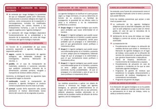 DEFINICIÓN Y VALORACIÓN DEL RIESGO
BIOLÓGICO
Se entiende por riesgo biológico la posibilidad
de que un trabajador pueda sufrir infecciones,
intoxicaciones o procesos alérgicos de origen no
químico, como consecuencia de la exposición a
microorganismos, incluidos los modificados
genéticamente, los cultivos celulares y los
endoparásitos humanos, y que la normativa
vigente engloba como “agentes biológicos”.
La valoración del riesgo biológico dependerá
fundamentalmente de la probabilidad y la
duración de la exposición, así como del riesgo
intrínseco del agente biológico implicado.
PROBABILIDAD Y DURACIÓN DE LA EXPOSICIÓN
En función de la probabilidad de que exista
presencia exposición a agentes biológicos, la
exposición podrá ser:
segura, cuando la manipulación de agentes
biológicos sea deliberada (trabajos de
investigación, docencia, fabricación de
vacunas...);
posible, en el caso de manipulación de
materiales, productos o sustancias naturales
que pudieran contenerlos (industria de la
alimentación, actividad sanitaria, recogida y
transporte de residuos sólidos urbanos…).
Asimismo, se distinguirá entre los siguientes tipos
de exposición según su duración:
continuada, cuando la manipulación de
productos o agentes biológicos se produce
ininterrumpidamente durante toda la jornada;
puntual, cuando dicha exposición sólo pueda
plantearse al realizar determinadas tareas
dentro del conjunto de las asignadas al puesto.
CLASIFICACIÓN DE LOS AGENTES BIOLÓGICOS
SEGÚN SU RIESGO INTRÍNSECO
Los agentes biológicos se clasifican en cuatro grupos
según su riesgo intrínseco, el cual se determina en
función de su virulencia, su facilidad de
propagación, la gravedad de sus efectos sobre la
salud y la existencia o no de tratamientos
profilácticos y curativos.
Grupo riesgo 1 → Agente biológico que resulta
poco probable que cause enfermedad en el
hombre.
Grupo 2 → Agente patógeno que puede causar
una enfermedad en el hombre y puede suponer
un peligro para los trabajadores, siendo poco
probable que se propague a la colectividad y
para el que generalmente existe profilaxis o
tratamiento eficaz.
Grupo 3 → Agente patógeno que puede causar
una enfermedad grave en el hombre y presenta
un serio peligro para los trabajadores, habiendo
riesgo de que se propague a la colectividad y
para el que normalmente existe profilaxis o
tratamiento eficaz.
Grupo 4 → Agente patógeno que puede causar
una enfermedad grave en el hombre y presenta
un serio peligro para los trabajadores,
existiendo muchas probabilidades de que se
propague a la colectividad y para el que no se
tiene profilaxis ni tratamiento eficaz.
MEDIDAS PREVENTIVAS
Las medidas preventivas a aplicar con objeto de
eliminar o minimizar los riesgos por agentes
biológicos, se aplicarán preferentemente en el
origen, de tal forma cuando ello no sea suficiente,
deberán adoptarse medidas adicionales en el
ámbito de los posibles medios de difusión de dichos
agentes y de los trabajadores.
A NIVEL DE LA FUENTE DE CONTAMINACIÓN
Se entiende como fuente de contaminación tanto el
agente biológico implicado como la tarea o proceso
que puede liberarlo.
Entre las medidas preventivas que actúan a este
nivel se pueden citar:
La sustitución de los agentes biológicos
peligrosos para la salud del trabajador, por otros
que no sean peligrosos o que lo sean en menor
grado, en caso de que la naturaleza de la
actividad lo permita.
Señalización de las zonas de trabajo con riesgo
biológico y control de acceso al personal asno
autorizado.
La implantación de:
• Procedimientos de trabajo y la utilización de
medidas técnicas que eviten o minimicen la
liberación de agentes biológicos en el lugar
de trabajo, como pueda ser la utilización de
recintos de contención en aquellos procesos
que generen bioaerosoles o salpicaduras.
• Planes de limpieza, desinfección y
mantenimiento de instalaciones y equipos.
• Procedimientos de actuación en caso de
accidentes o incidentes en los que se vean
implicados agentes biológicos.
• Programas de gestión de residuos que
establezcan la recogida, almacenamiento y
evacuación de residuos biopeligrosos en
contenedores normalizados
• Programas de gestión de plagas.
A NIVEL DEL MEDIO DE DIFUSIÓN
Si la liberación del agente biológico no se ha podido
evitar, deben adoptarse medidas que limiten tanto
su permanencia en el área de trabajo, como su
salida al ambiente externo.
 