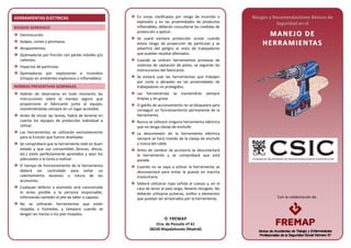 Con la colaboración de:
HERRAMIENTAS ELÉCTRICAS
RIESGOS GENERALES
Electrocución.
Golpes, cortes y pinchazos.
Atrapamientos.
Quemaduras por fricción con partes móviles y/o
calientes.
Impactos de partículas.
Quemaduras por explosiones e incendios
(chispas en ambientes explosivos o inflamables).
NORMAS PREVENTIVAS GENERALES
Habrán de observarse en todo momento las
instrucciones sobre el manejo seguro que
proporcione el fabricante junto al equipo,
manteniéndolas siempre en un lugar accesible.
Antes de iniciar las tareas, habrá de tenerse en
cuenta los equipos de protección individual a
utilizar.
Las herramientas se utilizarán exclusivamente
para la función que fueron diseñadas.
Se comprobará que la herramienta esté en buen
estado y que sus consumibles (brocas, discos,
etc.) estén perfectamente apretados y sean los
adecuados a la tarea a realizar.
El tiempo de funcionamiento de la herramienta
deberá ser controlado para evitar un
calentamiento excesivo o rotura de los
accesorios.
Cualquier defecto o anomalía será comunicada
lo antes posible a la persona responsable,
informando también al jefe de taller o capataz.
No se utilizarán herramientas que estén
mojadas o húmedas, y tampoco cuando se
tengan las manos o los pies mojados.
En zonas clasificadas por riesgo de incendio o
explosión y en las proximidades de productos
inflamables, deberán consultarse las medidas de
protección a aplicar.
Se usará siempre protección ocular cuando
exista riesgo de proyección de partículas y se
advertirá del peligro al resto de trabajadores
que puedan resultar afectados.
Cuando se utilicen herramientas provistas de
sistemas de captación de polvo, se seguirán las
instrucciones del fabricante.
Se evitará usar las herramientas que trabajen
por corte o abrasión en las proximidades de
trabajadores no protegidos.
Las herramientas se mantendrán siempre
limpias y sin grasa.
El gatillo de accionamiento no se bloqueará para
conseguir un funcionamiento permanente de la
herramienta.
Nunca se utilizará ninguna herramienta eléctrica
que no tenga clavija de enchufe.
La desconexión de la herramienta eléctrica
siempre se hará tirando de la clavija de enchufe
y nunca del cable.
Antes de cambiar de accesorio se desconectará
la herramienta y se comprobará que está
parada.
Cuando no se vaya a utilizar la herramienta se
desconectará para evitar la puesta en marcha
involuntaria.
Deberá utilizarse ropa ceñida al cuerpo y, en el
caso de tener el pelo largo, llevarlo recogido. No
deberán utilizarse pulseras, anillos o elementos
que puedan ser arrastrados por la herramienta.
Riesgos y Recomendaciones Básicas de
Seguridad en el
MM AA NN EEJJ OO DD EE
HH EE RRRRAA MMII EE NN TTAA SS
 FREMAP
Ctra. de Pozuelo nº 61
28220 Majadahonda (Madrid)
 