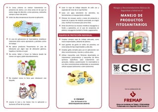 Con la colaboración de:
En zonas urbanas no realizar tratamientos en
presencia de viento y en otras zonas en las que no
exista riesgo de afección a otras personas, realizarlos
siempre a favor del viento.
Evitar las altas temperaturas durante la aplicación.
En caso de aplicaciones en invernaderos, establecer
rotaciones entre varios aplicadores y períodos cortos
de trabajo.
No aplicar productos fitosanitarios en caso de
afectación por algún tipo de alteración gástrica,
hepática o herida en la piel.
No comer, beber o fumar sin haberse lavado las
manos con agua y jabón abundantemente.
No emplear nunca la boca para desatascar una
boquilla.
Lavarse la cara y las manos tras la aplicación y
ducharse al final de la jornada.
Lavar la ropa de trabajo después de cada uso y
separada del resto de la ropa familiar.
Lavar con agua abundante los utensilios, las
herramientas y el equipamiento utilizado.
Eliminar los envases vacíos y restos de productos a
través de un gestor de residuos autorizado; en ningún
caso, reutilizar los envases para otros fines.
Antes de eliminar los envases metálicos enjuagarlos a
fondo y aplastarlos; en el caso de recipientes de
plástico, enjuagarlos también a fondo y agujerearlos.
EQUIPOS DE PROTECCIÓN INDIVIDUAL
Emplear siempre ropa de trabajo adecuada, como
mono impermeable y delantal de plástico.
Usar guantes de goma en todos los procesos, así
como botas de tipo impermeable y caña alta.
Emplear gafas cerradas para uso en aplicaciones con
altas concentraciones, mezclas y cultivos altos.
Utilizar mascarillas auto filtrantes desechables en
tratamientos pulverulentos y mascarillas de filtros
químicos específicos: para tratamientos con
aerosoles, nieblas y pulverización. En invernaderos o
con altas concentraciones ambientales se recomienda
utilizar equipos autónomos o semi autónomos.
Riesgos y Recomendaciones Básicas de
Seguridad y Salud en el
MMAANNEEJJOO DDEE
PPRROODDUUCCTTOOSS
FFIITTOOSSAANNIITTAARRIIOOSS
NNOO
 FREMAP
Ctra. de Pozuelo nº 61
28220 Majadahonda (Madrid)
 