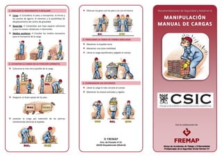 Con la colaboración de:
1. ANALIZAR EL MOVIMIENTO A REALIZAR
Carga → Considerar el peso a transportar, la forma y
los puntos de agarre, el volumen y la posibilidad de
desplazamiento del centro de gravedad.
Recorrido → Comprobar que haya espacio suficiente
y que no existan obstáculos ni desniveles.
Medios auxiliares → Estudiar los medios necesarios
para el transporte de la carga.
2. LEVANTAR LA CARGA EN LA POSICIÓN CORRECTA
Colocarse lo más cerca posible de la carga.
Asegurar un buen apoyo de los pies.
Levantar la carga por extensión de las piernas
manteniendo derecha la espalda.
Efectuar los giros con los pies y no con el tronco.
3. TRASLADAR LA CARGA DE FORMA ADECUADA
Mantener la espalda recta.
Mantener una total visibilidad.
Llevar la carga equilibrada y pegada al cuerpo.
4. ECONOMIZAR LOS ESFUERZOS
Llevar la carga lo más cercana al cuerpo.
Mantener los brazos estirados y rígidos.
Recomendaciones de Seguridad y Salud en la
MMAANNIIPPUULLAACCIIÓÓNN
MMAANNUUAALL DDEE CCAARRGGAASS
 FREMAP
Ctra. de Pozuelo nº 61
28220 Majadahonda (Madrid)
 