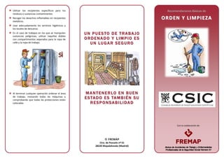 Con la colaboración de:
Utilizar los recipientes específicos para los
residuos o sustancias contaminantes.
Recoger los desechos inflamables en recipientes
metálicos.
Usar adecuadamente los servicios higiénicos y
los locales de descanso.
En el caso de trabajos en los que se manipulen
sustancias peligrosas, utilizar taquillas dobles
con compartimentos separados para la ropa de
calle y la ropa de trabajo.
Al terminar cualquier operación ordenar el área
de trabajo, revisando todas las máquinas y
comprobando que todas las protecciones están
colocadas.
UU NN PP UU EE SS TT OO DD EE TT RR AA BB AA JJ OO
OO RR DD EE NN AA DD OO YY LL II MM PP II OO EE SS
UU NN LL UU GG AA RR SS EE GG UU RR OO
MM AA NN TT EE NN EE RR LL OO EE NN BB UU EE NN
EE SS TTAA DD OO EE SS TTAA MM BB II ÉÉ NN SS UU
RR EE SS PP OO NN SS AA BB II LL II DDAA DD
Recomendaciones Básicas de
OORRDDEENN YY LLIIMMPPIIEEZZAA
 FREMAP
Ctra. de Pozuelo nº 61
28220 Majadahonda (Madrid)
 