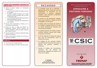 Con la colaboración de:
TRABAJOS CON MOVIMIENTOS REPETITIVOS DE
MUÑECA Y BRAZO
Cuando se realicen trabajos con herramientas
manuales, evitar:
• Los movimientos repetidos de muñeca y de pinza
con los dedos.
• El empleo constante de fuerza con la mano
afectada y la presión prolongada sobre la muñeca
o la palma de la mano.
• Los movimientos forzados de flexión-extensión de
manera prolongada en el tiempo.
• El uso regular y continuado de herramientas de
mano vibrantes.
Procurar utilizar herramientas y utensilios con un
buen diseño y mantenimiento.
Cuando las tareas se tengan que efectuar con
herramientas pesadas, procurar mantener una
posición equilibrada y realizar las pausas necesarias
para recuperar la fuerza.
Intercalar periodos de descanso practicando algún
ejercicio y/o rotaciones.
Utilizar las herramientas manuales con el fin para el
que fueron concebidas.
NORMATIVA
Ley de Prevención de Riesgos laborales.
Protocolo de Vigilancia de la Salud: Posturas forzadas.
RR EE CC UU EE RR DD EE
 La principal causa de la aparición y
agravamiento de los trastornos musculo-
esqueléticos se encuentra en los
movimientos y posturas repetidos,
forzados o que requieren la aplicación
de fuerzas elevadas.
 El tronco ha de permanecer erguido,
sobre todo cuando se trabaja de forma
prolongada y sin descanso.
 Se deben evitar los trabajos de rodillas o
en cuclillas y aquellos otros en los que
los brazos permanezcan elevados por
encima de los hombros
 En aquellos puestos con riesgo de lesión,
conviene efectuar pausas para relajar
los grupos musculares.
 Se ha de organizar el puesto de trabajo
para que las herramientas estén al
alcance de la mano.
 En trabajos de pie, conviene cambiar
periódicamente la posición de los pies y
alternar las posturas estáticas y
dinámicas.
 Cuando se trabaje con herramientas
manuales, han de evitarse los
movimientos repetidos de muñeca y de
pinza con los dedos.
Riesgos y Recomendaciones Básicas de
Seguridad y Salud ante la
EE XX PP OOSS II CC II ÓÓNN AA
PP OO SSTTUU RRAA SS FFOO RRZZAA DDAA SS
 FREMAP
Ctra. de Pozuelo nº 61
28220 Majadahonda (Madrid)
 