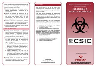 Con la colaboración de:
En este nivel de actuación son importantes todas las
actuaciones sobre el diseño y mantenimiento de la
instalación, entre las cuales están:
Disponer de superficies de trabajo, suelos y
paredes impermeables y resistentes a los
desinfectantes.
Adecuar los sistemas de ventilación, de tal
forma que se favorezca la sobrepresión desde
las zonas más limpias hacia las más
contaminadas y el aire de salida se filtre
convenientemente.
Habilitar suficientes instalaciones sanitarias
dotadas de toallas desechables, desinfectantes,
antisépticos para la piel y productos lavaojos.
Disponer de taquillas separadas para la ropa de
trabajo y la ropa de calle.
A NIVEL DEL TRABAJADOR
Deberá recibir formación e información
específicas, relativas a su exposición laboral a los
agentes biológicos y a las medidas preventivas
implantadas para la reducción del riesgo
derivado de la acción de estos agentes.
Deberá someterse a los controles periódicos de
su salud previstos por la reglamentación
aplicable (RD 664/1997), que incluye los
siguientes aspectos:
• La vigilancia sanitaria de los trabajadores
deberá realizarse de acuerdo con los
principios y prácticas de la medicina laboral.
• Se deberán poner a disposición de los
trabajadores vacunas eficaces.
• Deberá establecerse una lista de los
trabajadores expuestos a los agentes
clasificados en los grupos de riesgo 3 y 4, que
se conservará durante un plazo mínimo de
diez años.
Deberá utilizar los equipos de protección
individual (E.P.I´s) que le facilite su empresa, y
mantenerlos en perfecto estado de uso.
LEGISLACIÓN
Real Decreto 664/97, de 12 de mayo, sobre
protección de los trabajadores contra los riesgos
relacionados con la exposición a agentes biológicos
durante el trabajo.
Este Real Decreto establece las disposiciones
mínimas aplicables a las actividades en las que los
trabajadores estén (1) o puedan estar (2) expuestos
a agentes biológicos debido a la naturaleza de su
actividad laboral.
(1) Al hablar de ACTIVIDADES “… en las que los trabajadores
estén expuestos a…”, se está haciendo referencia a aquéllas en
las que los trabajadores deben manipular algún agente biológico
de forma voluntaria, como por ejemplo:
• Laboratorios de investigación que impliquen
manipulación de agentes biológicos.
• Fabricación de vacunas.
• Utilización de levaduras en procesos de fermentación.
(2) Al hablar de ACTIVIDADES “… en las que los trabajadores
puedan estar expuestos a…”, se está haciendo referencia a
aquéllas en las que los trabajadores deben manipular materiales
que podrían contener algún agente biológico, como puedan ser:
• Industrias de la alimentación.
• Agricultura y ganadería.
• Actividades sanitarias.
• Fabricación y manipulación de abonos orgánicos.
• Estaciones depuradoras de aguas residuales.
• Trabajos de eliminación de residuos.
Riesgos y Recomendaciones Básicas de
Prevención frente a la
EE XX PP OOSS II CC II ÓÓNN AA
AAGG EENN TT EESS BBII OOLLÓÓ GG II CCOO SS
 FREMAP
Ctra. de Pozuelo nº 61
28220 Majadahonda (Madrid)
 