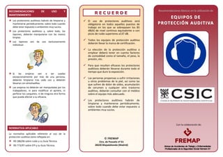 Con la colaboración de:Con la colaboración de:
RECOMENDACIONES DE USO Y
MANTENIMIENTO
Los protectores auditivos habrán de limpiarse y
mantenerse periódicamente, sobre todo cuando
debe estar expuesto a ambientes muy sucios.
Los protectores auditivos y, sobre todo, los
tapones, deberán manipularse con las manos
limpias.
Los tapones son de uso exclusivamente
individual.
Si las orejeras van a ser usadas
excepcionalmente por más de una persona,
deberán limpiarse tras cada uso y deberán
llevarse con almohadillas.
Las orejeras no deberán ser manipuladas por los
trabajadores, ni para modificar el apriete, ni
perforar los casquetes, ni de ninguna otra forma
que pueda afectar a su eficacia.
NORMATIVA APLICABLE
La normativa aplicable referente al uso de la
protección auditiva viene reflejada en:
RD 286/06 sobre ruido y su Guía Técnica.
RD 773/97 sobre EPI y su Guía Técnica.
RR EE CC UU EE RR DD EE
 El uso de protectores auditivos será
obligatorio en todos aquellos puestos de
trabajo en los que se sobrepasen los 85
dB(A) de nivel continuo equivalente o con
picos de ruido superiores a137 dB.
 Todos los equipos de protección auditiva
deberán llevar la marca de certificación.
 La elección de la protección auditiva a
emplear deberá tener en cuenta factores
de comodidad como el tamaño, el peso, la
presión, etc.
 Para que resulten eficaces los protectores
auditivos deberán llevarse durante todo el
tiempo que dure la exposición.
 Las personas propensas a sufrir irritaciones
u otros problemas de la piel, así como las
que sufren de dolor de oídos, acumulación
de cerumen y cualquier otro trastorno
auditivo, deberán consultar con el médico
sobre el equipo más adecuado.
 Los protectores auditivos habrán de
limpiarse y mantenerse periódicamente,
sobre todo cuando debe estar expuesto a
ambientes muy sucios.
Recomendaciones Básicas en la utilización de
EEQQ UU II PP OOSS DD EE
PP RROOTT EECC CCII ÓÓ NN AAUU DDII TT IIVVAA
 FREMAP
Ctra. de Pozuelo nº 61
28220 Majadahonda (Madrid)
 