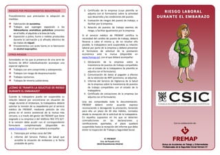 Con la colaboración de:
RIESGOS POR PROCEDIMIENTOS INDUSTRIALES
Procedimientos que precisarían la adopción de
medidas:
Fabricación de auramina.
Trabajos que supongan exposición a los
hidrocarburos aromáticos policíclicos presentes
en el hollín, el alquitrán o la brea de hulla.
Exposición a polvo, humo o nieblas producidas
durante la calcinación y el afinado eléctrico de
las matas de níquel.
Procedimientos con ácido fuerte en la fabricación
de alcohol isopropílico.
OTROS RIESGOS
Actividades en las que la presencia de una serie de
factores de difícil individualización aconsejan una
especial vigilancia:
Trabajos con aire comprimido o sobrepresión.
Trabajos con riesgo de despresurización.
Trabajos nocturnos.
Trabajos de minería subterránea.
¿CÓMO SE TRAMITA LA SOLICITUD DE RIESGO
DURANTE EL EMBARAZO?
Cuando la trabajadora pueda ver suspendida su
relación laboral por encontrarse en situación de
riesgo durante el embarazo, la trabajadora deberá
solicitar la revisión de su expediente por el servicio
médico de FREMAP, mediante petición de cita
previa en el centro asistencial de la mutua más
cercano, o a través del gestor de FREMAP que tiene
asignado a su empresa o del teléfono 902 373 627.
A la revisión debe acudir con el correspondiente
formulario cumplimentado (disponible en
www.fremap.es), con el que deberá acompañar:
1. Fotocopia por ambas caras del DNI.
2. Informe del Servicio Público de Salud que
acredite la situación de embarazo y la fecha
probable de parto.
3. Certificado de la empresa (cuya plantilla se
adjunta con el formulario) sobre la actividad
que desarrolla y las condiciones del puesto.
4. Evaluación de riesgos del puesto de trabajo, a
facilitar por la empresa.
5. Relación de puestos de trabajo exentos de
riesgo, a facilitar igualmente por la empresa.
Si el servicio médico de FREMAP certifica la
necesidad del cambio de puesto de trabajo, deberá
llevarse a cabo el mismo y, de no resultar ello
posible, la trabajadora verá suspendida su relación
laboral por parte de la empresa y deberá presentar
el formulario de solicitud de la prestación
económica ante la mutua (disponible en
www.fremap.es), con el que deberá acompañar:
1. Declaración de la empresa sobre la
inexistencia de puestos de trabajo compatibles
con el estado de la trabajadora (la plantilla se
adjunta con el formulario).
2. Comunicación de datos al pagador a efectos
de la retención de IRPF (asimismo, se adjunta).
3. Informe del Servicio de Vigilancia de la Salud
de la empresa sobre la inexistencia de puestos
de trabajo compatibles con el estado de la
trabajadora.
4. Certificado de cotizaciones de la empresa (se
adjunta con el formulario).
Una vez comprobada toda la documentación,
FREMAP deberá emitir acuerdo expreso
reconociendo o denegando la prestación, teniendo
para ello un plazo de 30 días hábiles, contados
desde la recepción de la solicitud de la trabajadora.
En aquellos supuestos en los que se detecten
contradicciones en las declaraciones y
certificaciones aportadas, el plazo quedará
suspendido hasta la recepción del informe que deba
emitir la Inspección de Trabajo y Seguridad Social.
RR II EE SS GG OO LL AA BB OO RR AA LL
DD UU RR AA NN TT EE EE LL EE MM BB AA RR AA ZZ OO
 FREMAP
Ctra. de Pozuelo nº 61
28220 Majadahonda (Madrid)
 