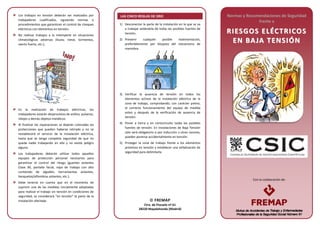 Con la colaboración de:
Los trabajos en tensión deberán ser realizados por
trabajadores cualificados, siguiendo normas o
procedimientos que garanticen el control de choques
eléctricos con elementos en tensión.
No realizar trabajos a la intemperie en situaciones
climatológicas adversas (lluvia, nieve, tormentas,
viento fuerte, etc.).
En la realización de trabajos eléctricos, los
trabajadores estarán desprovistos de anillos, pulseras,
relojes y demás objetos metálicos.
Al finalizar las reparaciones se dejarán colocadas las
protecciones que puedan haberse retirado y no se
restablecerá el servicio de la instalación eléctrica,
hasta que se tenga completa seguridad de que no
queda nadie trabajando en ella y no existe peligro
alguno.
Los trabajadores deberán utilizar todos aquellos
equipos de protección personal necesarios para
garantizar el control del riesgo (guantes aislantes
Clase 00, pantalla facial, ropa de trabajo con alto
contenido de algodón, herramientas aislantes,
banquetas/alfombras aislantes, etc.).
Debe tenerse en cuenta que en el momento de
suprimir una de las medidas inicialmente adoptadas
para realizar el trabajo sin tensión en condiciones de
seguridad, se considerará “en tensión” la parte de la
instalación afectada.
LAS CINCO REGLAS DE ORO
1) Desconectar la parte de la instalación en la que se va
a trabajar aislándola de todas las posibles fuentes de
tensión.
2) Prevenir cualquier posible realimentación,
preferiblemente por bloqueo del mecanismo de
maniobra.
3) Verificar la ausencia de tensión en todos los
elementos activos de la instalación eléctrica de la
zona de trabajo, comprobando, con carácter previo,
el correcto funcionamiento del equipo de medida
antes y después de la verificación de ausencia de
tensión.
4) Poner a tierra y en cortocircuito todas las posibles
fuentes de tensión. En instalaciones de Baja Tensión
sólo será obligatorio si por inducción u otras razones,
pueden ponerse accidentalmente en tensión.
5) Proteger la zona de trabajo frente a los elementos
próximos en tensión y establecer una señalización de
seguridad para delimitarla.
Normas y Recomendaciones de Seguridad
frente a
RRIIEESSGGOOSS EELLÉÉCCTTRRIICCOOSS
EENN BBAA JJAA TTEENNSSIIÓÓNN
 FREMAP
Ctra. de Pozuelo nº 61
28220 Majadahonda (Madrid)
 