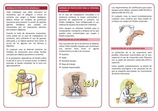 NORMAS DE PROTECCIÓN GENERALES
Todo trabajador que deba intervenir en
situaciones que le obliguen a entrar en
contacto con sangre o fluidos biológicos,
deberá utilizar las medidas de protección
necesarias para prevenir la acción de aquellos
agentes biológicos que puedan ser
transmitidos por vía respiratoria, dérmica,
percutánea o digestiva.
Cuando se trate de situaciones ocasionales,
como pueda ser el caso de trabajadores no
sanitarios, será suficiente el uso de guantes
adecuados y la higiene general para evitar la
acción de los agentes por vía dérmica y
digestiva.
En cualquier caso se deberán extremar las
medidas de precaución para evitar heridas
causadas por objetos punzantes o cortantes.
Si se produjesen salpicaduras de fluidos sobre
la piel de la cara o la mucosa ocular, se deberá
proceder al lavado inmediato de la zona con
agua abundante.
NORMAS DE PROTECCIÓN PARA EL PERSONAL
SANITARIO
En el caso de trabajadores vinculados a la
asistencia sanitaria, la mayor continuidad y
duración de exposiciones y contacto con
fluidos biológicos, hace indispensable el uso
habitual de equipos de protección individual.
Estos equipos se utilizarán también para la
manipulación, transporte y limpieza de los que
puedan estar contaminados por sangre o
fluidos corporales.
PROTECCIÓN DE LA VÍA DÉRMICA
Para la protección de la vía dérmica se deberán
utilizar todos aquellos equipos que constituyan
una barrera física entre el agente
contaminante y la piel y las mucosas:
Guantes.
Gafas.
Pantallas faciales.
Ropa de trabajo.
Calzado impermeable.
Los requerimientos de certificación para estos
equipos serán dobles: sanitario (UNE-EN 455) y
laboral (UNE-EN 374-1,2).
En cualquier caso, se lavará inmediatamente
cualquier zona corporal que haya estado en
contacto con sangre y/o fluidos corporales.
PROTECCIÓN DE LA VÍA RESPIRATORIA
La protección de la vía respiratoria ante
posibles infecciones transmisibles por el aire,
requerirá el uso de mascarillas auto filtrantes
con un poder de retención medio-alto (FFP2 o
superior).
Como medida complementaria, se dotará de
mascarillas quirúrgicas a los pacientes de los
que se sospeche que puedan ser transmisores
de dichas infecciones.
 
