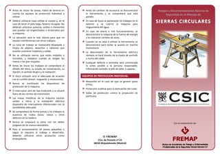 Con la colaboración de:Con la colaboración de:
Antes de iniciar las tareas, habrá de tenerse en
cuenta los equipos de protección individual a
utilizar.
Deberá utilizarse ropa ceñida al cuerpo y, en el
caso de tener el pelo largo, llevarlo recogido. No
deberán utilizarse pulseras, anillos o elementos
que puedan ser enganchados o arrastrados por
la máquina.
La ubicación será la más idónea para que no
existan interferencias con otros trabajos.
La zona de trabajo se mantendrá despejada y
limpia de objetos, desechos o tablones que
puedan ocasionar tropiezos y caídas.
No se utilizarán sierras que estén mojadas o
húmedas, y tampoco cuando se tengan las
manos o los pies mojados.
Antes de iniciar los trabajos se comprobará el
afilado del disco, su estado de conservación, su
fijación, el sentido de giro y la nivelación.
El disco utilizado será el adecuado de acuerdo
con el cuchillo divisor, resguardo y revoluciones.
Nunca se inutilizarán los dispositivos de
protección de la máquina.
El interruptor será de tipo embutido y se situará
fuera de las correas de transmisión.
Las masas metálicas de la máquina estarán
unidas a tierra y la instalación eléctrica
dispondrá de interruptores diferenciales con la
sensibilidad adecuada.
Se comprobará de forma previa a los trabajos la
ausencia de nudos duros, clavos u otros
defectos en la madera.
Nunca se empujará la pieza con los dedos
pulgares de las manos extendidos.
Para el procesamiento de piezas pequeñas o
según lo requiera el trabajo a desarrollar,
deberán utilizarse otros accesorios como
empujadores.
Antes de cambiar de accesorio se desconectará
la herramienta y se comprobará que está
parada.
En caso de lluvia se paralizarán los trabajos en el
exterior y se cubrirá la máquina para
resguardarla del agua.
En caso de avería o mal funcionamiento, se
desconectará la máquina de la fuente de energía
y se colocarán carteles de aviso.
Cuando no se vaya a utilizar la herramienta se
desconectará para evitar la puesta en marcha
involuntaria.
La desconexión de la herramienta eléctrica
siempre se hará tirando de la clavija de enchufe
y nunca del cable.
Cualquier defecto o anomalía será comunicada
lo antes posible a la persona responsable,
informando también al jefe de taller o capataz.
EQUIPOS DE PROTECCION INDIVIDUAL
Mascarilla en el caso de que se genere polvo
(FFPx).
Protección auditiva para la atenuación del ruido.
Gafas de protección contra la proyección de
partículas.
Riesgos y Recomendaciones Básicas de
Seguridad en el Manejo de
SSIIEERRRRAASS CCIIRRCCUULLAARREESS
 FREMAP
Ctra. de Pozuelo nº 61
28220 Majadahonda (Madrid)
 