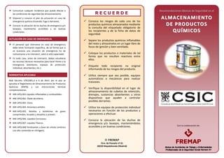 Con la colaboración de:
Comunicar cualquier incidencia que pueda afectar a
las condiciones de seguridad del almacenamiento.
Disponer y conocer el plan de actuación en caso de
emergencia química (incendio, fuga o derrame).
Conocer la ubicación de las duchas de emergencia y/o
lavaojos, mantenerlos accesibles y en buenas
condiciones.
ACTUACIÓN EN CASO DE EMERGENCIA
El personal que interviene en caso de emergencia
debe tener formación específica, de tal forma que si
se ocasiona una situación de emergencia ha de
comunicarse y no intervenir, salvo si está capacitado.
En todo caso, antes de intervenir, deben estudiarse
los recursos técnicos necesarios para hacer frente a la
emergencia (extintores, equipos de protección
individual, absorbentes, etc.).
NORMATIVA APLICABLE
Real Decreto 379/2001,d e 6 de Abril, por el que se
aprueba el Reglamento de Almacenamiento de Productos
Químicos (RAPQ) y sus instrucciones técnicas
complementarias:
MIE-APQ-001.Líquidos Inflamables y combustibles.
MIE-APQ-002. Óxido de etileno.
MIE-APQ-003. Cloro.
MIE-APQ-004. Amoniaco anhídro.
MIE-APQ-005. Botellas y botellones de gases
comprimidos, licuados y disueltos a presión.
MIE-APQ-006. Líquidos Corrosivos.
MIE-APQ-007. Líquidos Tóxicos.
MIE-APQ-008 Fertilizantes a base de nitrato amónico
con alto contenido en nitrógeno.
RR EE CC UU EE RR DD EE
 Conozca los riesgos de cada uno de los
productos químicos almacenados mediante
la consulta del etiquetado obligatorio de
los recipientes y de la ficha de datos de
seguridad.
 Separe los productos químicos inflamables
del resto y almacénelos en un lugar libre de
focos de ignición y bien ventilado.
 Coloque los productos o materiales de tal
forma que no resulten reactivos entre
ellos.
 Etiquete todo recipiente no original
informando de los riesgos del producto.
 Utilice siempre que sea posible, equipos
automáticos o mecánicos para realizar
trasvases.
 Verifique la disponibilidad en el lugar de
almacenamiento de cubetos de retención,
drenajes, sustancias absorbentes u otros
dispositivos que ayuden a controlar
posibles derrames.
 Utilice los equipos de protección individual
necesarios en función de los productos y
operaciones a efectuar.
 Conozca la ubicación de las duchas de
emergencia y/o lavaojos, manteniéndolos
accesibles y en buenas condiciones.
Recomendaciones Básicas de Seguridad en el
AALLMMAACCEENNAAMMIIEENNTTOO
DDEE PPRROODDUUCCTTOOSS
QQUUÍÍMMIICCOOSS
FREMAP
Ctra. de Pozuelo nº 61
28220 Majadahonda (Madrid)
 