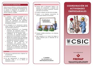 Con la colaboración de:
ENCARGADO DE COORDINACIÓN
Cada vez que se efectúe un contrato de prestación
de obra o servicio, se verificará la posibilidad de que
se requiera la designación de Encargados de
Coordinación, con arreglo a lo establecido en el
artículo 13 del R.D. 171/2004.
DESIGNACIÓN
La persona o personas encargadas de la
Coordinación, serán designadas por el
Empresario Titular del centro de trabajo si
cuenta con trabajadores que desarrollen
actividades en dicho centro o, en su defecto, por
el Empresario Principal.
Los encargados de la Coordinación deberán
contar al menos con formación preventiva de
nivel intermedio y podrán ser:
• Personal perteneciente a la “modalidad
preventiva” del empresario titular o de
cualquiera de las empresas concurrentes.
• Trabajadores de la empresa titular o
concurrentes, con autoridad reconocida y
experiencia en las actividades a coordinar.
• Mandos de la empresa titular con capacidad
técnica en los procesos desarrollados y en las
actividades de coordinación a efectuar.
• Personal de empresas dedicadas a la
coordinación que cuenten con los
conocimientos y la cualificación necesaria.
• Recursos preventivos de las empresas,
siempre que la coordinación a efectuar sea
compatible con sus funciones como recursos
preventivos.
FUNCIONES
Supervisar el cumplimiento de los “objetivos” de
la coordinación.
Coordinar las reuniones.
Las que expresamente le encomiende el
Empresario Titular o, en su defecto, el
Empresario Principal.
FACULTADES
Conocer toda la información relativa a los
procesos de coordinación y cualquier otra
información de carácter preventivo, necesaria
para ejercer sus funciones.
Acceder a cualquier zona del centro de trabajo.
Impartir a las empresas concurrentes las
instrucciones relativas a sus funciones.
Proponer medidas preventivas a las empresas
concurrentes.
Estar presentes en el centro de trabajo el
tiempo suficiente para el desarrollo de sus
funciones.
CCOOOORRDDIINNAACCIIÓÓNN DDEE
AACCTTIIVVIIDDAADDEESS
EEMMPPRREESSAARRIIAALLEESS
 FREMAP
Ctra. de Pozuelo nº 61
28220 Majadahonda (Madrid)
 