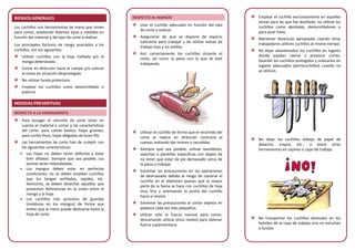 RIESGOS GENERALES
Los cuchillos son herramientas de mano que sirven
para cortar, existiendo diversos tipos y medidas en
función del material y del tipo de corte a realizar.
Los principales factores de riesgo asociados a los
cuchillos, son los siguientes:
Utilizar cuchillos con la hoja mellada y/o el
mango deteriorado.
Cortar en dirección hacia el cuerpo y/o colocar
la mano en situación desprotegida.
No utilizar funda protectora.
Emplear los cuchillos como destornillador o
palanca.
MEDIDAS PREVENTIVAS
RESPECTO A LA HERRAMIENTA
Para escoger el utensilio de corte tener en
cuenta el material a cortar y las características
del corte: para cortes bastos, hojas gruesas;
para cortes finos, hojas delgadas de buen filo.
Las herramientas de corte han de cumplir con
las siguientes características:
• Las hojas no deben tener defectos y estar
bien afiladas. Siempre que sea posible, sus
puntas serán redondeadas.
• Los mangos deben estar en perfectas
condiciones; no se deben emplear cuchillos
que los tengan astillados, rajados, etc.
Asimismo, se deben desechar aquellos que
presenten deficiencias en la unión entre el
mango y la hoja.
• Los cuchillos irán provistos de guardas
(molduras en los mangos) de forma que
eviten que la mano pueda deslizarse hasta la
hoja de corte.
RESPECTO AL MANEJO
Usar el cuchillo adecuado en función del tipo
de corte a realizar.
Asegurarse de que se dispone de espacio
suficiente para trabajar y de utilizar mesas de
trabajo lisas y sin astillas.
Asir correctamente los cuchillos durante el
corte, así como la pieza con la que se esté
trabajando.
Utilizar el cuchillo de forma que el recorrido del
corte se realice en dirección contraria al
cuerpo, evitando dar tirones o sacudidas.
Siempre que sea posible, utilizar bastidores,
soportes o plantillas específicas con objeto de
no tener que estar de pie demasiado cerca de
la pieza a trabajar.
Extremar las precauciones en las operaciones
de deshuesado debido al riesgo de clavarse el
cuchillo en el abdomen puesto que la mayor
parte de la faena se hace con cuchillos de hoja
muy fina y orientando la punta del cuchillo
hacia sí mismo.
Extremar las precauciones al cortar objetos en
pedazos cada vez más pequeños.
Utilizar sólo la fuerza manual para cortar,
descartando utilizar otros medios para obtener
fuerza suplementaria.
Emplear el cuchillo exclusivamente en aquellas
tareas para las que fue diseñado; no utilizar los
cuchillos como abrelatas, destornilladores o
para picar hielo.
Mantener distancias apropiadas cuando otros
trabajadores utilicen cuchillos al mismo tiempo.
No dejar abandonados los cuchillos en lugares
donde puedan caerse o provocar cortes.
Guardar los cuchillos protegidos y colocarlos en
lugares adecuados (portacuchillos) cuando no
se utilicen.
No dejar los cuchillos debajo de papel de
desecho, trapos, etc., o entre otras
herramientas en cajones o cajas de trabajo.
No transportar los cuchillos desnudos en los
bolsillos de la ropa de trabajo sino en estuches
o fundas.
 