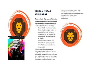 Para realizar el proyecto han sido
necesarias algunas funciones de la
siguiente aplicación informática:
•Eclipse: LionMusic fue creada y
desarrollada en un entorno de
desarrollo de código: Eclipse es
una plataforma de software
compuesto por un conjunto de
herramientas de programación
de código
abierto multiplataforma para
desarrollar lo que el proyecto
llama "Aplicaciones de Cliente
Enriquecido"
El principalobjetivo de este
proyecto será la creación de una
aplicación para teléfonos móviles
que reproduzcamúsicarelajante.
LionMusic está hecho para los
días pesados en nuestra vida
Así nuestros usuarios tengan una
satisfacción con nuestra
aplicación.
 