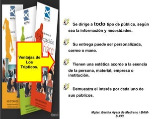Se dirige a todo tipo de público, según
sea la información y necesidades.
Su entrega puede ser personalizada,
correo o mano.
Tienen una estética acorde a la esencia
de la persona, material, empresa o
institución.
Demuestra el interés por cada uno de
sus públicos.
Ventajas de
Los
Trípticos.
Mgter. Bertha Ayala de Medrano / BAM-
S.XXI.
 