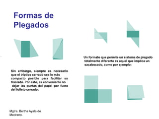 Mgtra. Bertha Ayala de
Medrano.
Un formato que permite un sistema de plegado
totalmente diferente es aquel que implica un
sacabocado, como por ejemplo:
Sin embargo, siempre es necesario
que el tríptico cerrado sea lo más
compacto posible para facilitar su
traslado. Por esto, es conveniente no
dejar las puntas del papel por fuera
del folleto cerrado:
Formas de
Plegados
 