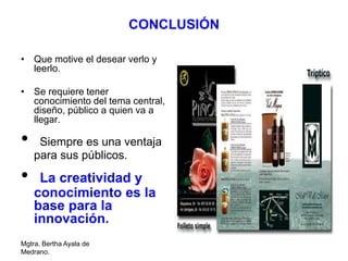 Mgtra. Bertha Ayala de
Medrano.
CONCLUSIÓN
• Que motive el desear verlo y
leerlo.
• Se requiere tener
conocimiento del tema central,
diseño, público a quien va a
llegar.
• Siempre es una ventaja
para sus públicos.
• La creatividad y
conocimiento es la
base para la
innovación.
 