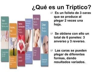 ¿Qué es un Tríptico?
Es un folleto de 3 caras
que se produce al
plegar 2 veces una
hoja.
Se obtiene con ello un
total de 6 paneles: 3
anverso y 3 reverso.
Las caras se pueden
plegar de diferentes
formas, dando
resultados variados.
 