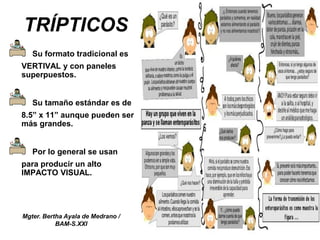 Mgter. Bertha Ayala de Medrano /
BAM-S.XXI
TRÍPTICOS
Su formato tradicional es
VERTIVAL y con paneles
superpuestos.
Su tamaño estándar es de
8.5” x 11” aunque pueden ser
más grandes.
Por lo general se usan
para producir un alto
IMPACTO VISUAL.
 