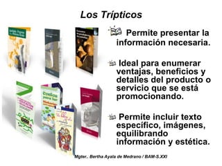 Los Trípticos
Permite presentar la
información necesaria.
Ideal para enumerar
ventajas, beneficios y
detalles del producto o
servicio que se está
promocionando.
Permite incluir texto
específico, imágenes,
equilibrando
información y estética.
Mgter.. Bertha Ayala de Medrano / BAM-S.XXI
 