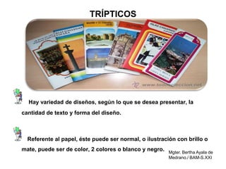 Mgter. Bertha Ayala de
Medrano./ BAM-S.XXI
TRÍPTICOS
Hay variedad de diseños, según lo que se desea presentar, la
cantidad de texto y forma del diseño.
Referente al papel, éste puede ser normal, o ilustración con brillo o
mate, puede ser de color, 2 colores o blanco y negro.
 