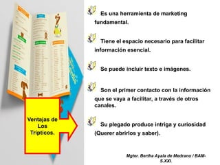 Ventajas de
Los
Trípticos.
Es una herramienta de marketing
fundamental.
Tiene el espacio necesario para facilitar
información esencial.
Se puede incluir texto e imágenes.
Son el primer contacto con la información
que se vaya a facilitar, a través de otros
canales.
Su plegado produce intriga y curiosidad
(Querer abrirlos y saber).
Mgter. Bertha Ayala de Medrano / BAM-
S.XXI.
 