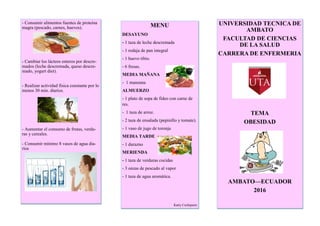 - Consumir alimentos fuentes de proteína
magra (pescado, carnes, huevos).
- Cambiar los lácteos enteros por descre-
mados (leche descremada, queso descre-
mado, yogurt diet).
- Realizar actividad física constante por lo
menos 30 min. diarios.
- Aumentar el consumo de frutas, verdu-
ras y cereales.
- Consumir mínimo 8 vasos de agua dia-
rios
MENU
DESAYUNO
- 1 taza de leche descremada
- 1 rodaja de pan integral
- 1 huevo tibio.
- 6 fresas.
MEDIA MAÑANA
- 1 manzana
ALMUERZO
- 1 plato de sopa de fideo con carne de
res.
- 1 taza de arroz.
- 2 taza de ensalada (pepinillo y tomate).
- 1 vaso de jugo de toronja
MEDIA TARDE
- 1 durazno
MERIENDA
- 1 taza de verduras cocidas
- 3 onzas de pescado al vapor
- 1 taza de agua aromática.
Katty Cuchiparte
UNIVERSIDAD TECNICA DE
AMBATO
FACULTAD DE CIENCIAS
DE LA SALUD
CARRERA DE ENFERMERIA
TEMA
OBESIDAD
AMBATO—ECUADOR
2016
 
