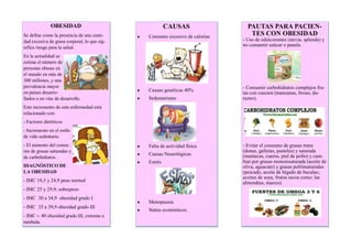OBESIDAD
Se define como la presencia de una canti-
dad excesiva de grasa corporal, lo que sig-
nifica riesgo para la salud.
En la actualidad se
estima el número de
personas obesas en
el mundo en más de
300 millones, y una
prevalencia mayor
en países desarro-
llados o en vías de desarrollo.
Este incremento de esta enfermedad está
relacionado con:
- Factores dietéticos
- Incremento en el estilo
de vida sedentario.
- El aumento del consu-
mo de grasas saturadas y
de carbohidratos .
DIAGNÓSTICO DE
LA OBESIDAD
- IMC 18,5 y 24,9 peso normal
- IMC 25 y 29,9; sobrepeso
- IMC 30 a 34,9 obesidad grado I
- IMC 35 a 39,9 obesidad grado III
- IMC > 40 obesidad grado III, extrema o
mórbida.
CAUSAS
 Consumo excesivo de calorías
 Causas genéticas 40%
 Sedentarismo
 Falta de actividad física
 Causas Neurológicas
 Estrés
 Menopausia
 Status económicos.
PAUTAS PARA PACIEN-
TES CON OBESIDAD
- Uso de edulcorantes (stevia, splenda) y
no consumir azúcar o panela.
- Consumir carbohidratos complejos fru-
tas con cascara (manzanas, fresas, du-
razno).
- Evitar el consumo de grasas trans
(donas, galletas, pasteles) y saturada
(mantecas, cueros, piel de pollo) y cam-
biar por grasas monoinsaturada (aceite de
oliva, aguacate) y grasas poliinsaturadas
(pescado, aceite de hígado de bacalao,
aceites de soya, frutos secos como: las
almendras, nueces).
 