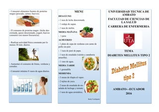 - Consumir alimentos fuentes de proteína
magra (pescado, carnes, huevos).
- El consumo de proteína magra (leche des-
cremada, queso descremado, yogurt, huevos
consumir con menor frecuencia).
- Realizar actividad física constante por lo
menos 30 min. diarios.
- Aumentar el consumo de frutas, verduras y
cereales.
- Consumir mínimo 8 vasos de agua diarios.
MENU
DESAYUNO
- 1 taza de leche descremada
- 1 rodaja de supan.
- 1 taza de melón.
MEDIA MAÑANA
- 1 pera
ALMUERZO
- 1 plato de sopa de verduras con carne de
pollo sin piel.
- 1 taza de puré de papa.
- 1 taza de ensalada (vainita y zanahoria
amarilla).
- 1 vaso de agua.
MEDIA TARDE
- 1 granadilla
MERIENDA
- 3 onzas de tilapia al vapor.
- 2 tajitas de yuca.
- 2 tazas de ensalada de en-
salada de lechuga y tomate.
- 1 taza de agua aromática.
Katty Cuchiparte
UNIVERSIDAD TECNICA DE
AMBATO
FACULTAD DE CIENCIAS DE
LA SALUD
CARRERA DE ENFERMERIA
TEMA
DIABETES MELLITUS TIPO 2
AMBATO—ECUADOR
2016
 