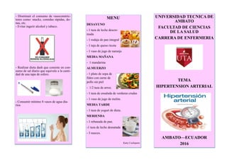 - Disminuir el consumo de vasoconstric-
tores como: snacks, comidas rápidas, do-
nas, etc.
- Evitar ingerir alcohol y tabaco.
- Realizar dieta dash que consiste en con-
sumo de sal diario que equivale a la canti-
dad de una tapa de esfero.
- Consumir mínimo 8 vasos de agua dia-
rios
MENU
DESAYUNO
- 1 taza de leche descre-
mada
- 1 rodaja de pan integral
- 1 taja de queso ricota
- 1 vaso de jugo de naranja
MEDIA MAÑANA
- 1 mandarina
ALMUERZO
- 1 plato de sopa de
fideo con carne de
pollo sin piel
- 1/2 taza de arroz.
- 1 taza de ensalada de verduras crudas
- 1 vaso de jugo de melón.
MEDIA TARDE
- 1 taza de yogurt de dieta.
MERIENDA
- 1 rebanada de pan.
-1 taza de leche desnatada
- 3 nueces.
Katty Cuchiparte
UNIVERSIDAD TECNICA DE
AMBATO
FACULTAD DE CIENCIAS
DE LA SALUD
CARRERA DE ENFERMERIA
TEMA
HIPERTENSION ARTERIAL
AMBATO—ECUADOR
2016
 