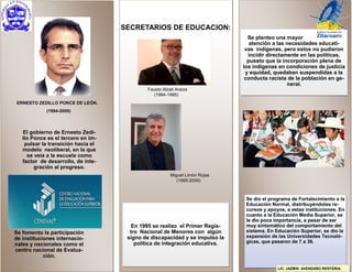 El gobierno de Ernesto Zedi-
llo Ponce es el tercero en im-
pulsar la transición hacia el
modelo neoliberal, en la que
se veía a la escuela como
factor de desarrollo, de inte-
gración al progreso.
Miguel Limón Rojas
(1995-2000)
Fausto Alzati Araiza
(1994-1995)
SECRETARIOS DE EDUCACION:
En 1995 se realizo el Primer Regis-
tro Nacional de Menores con algún
signo de discapacidad y se impulso la
política de integración educativa.
Se dio el programa de Fortalecimiento a la
Educación Normal, distribuyéndoles re-
cursos y apoyos, a estas instituciones. En
cuanto a la Educación Media Superior, se
le dio poca importancia, a pesar de ser
muy sintomático del comportamiento del
sistema. En Educación Superior, se dio la
expansión de las Universidades Tecnoló-
gicas, que pasaron de 7 a 36.
Se planteo una mayor
atención a las necesidades educati-
vas indígenas, pero estos no pudieron
incidir directamente en las políticas,
puesto que la incorporación plena de
los indígenas en condiciones de justicia
y equidad, quedaban suspendidas a la
conducta racista de la población en ge-
neral.
Se fomento la participación
de instituciones internacio-
nales y nacionales como el
centro nacional de Evalua-
ción.
ERNESTO ZEDILLO PONCE DE LEÓN.
(1994-2000)
LIC. JAZMIN AVENDAÑO RENTERIA.
 