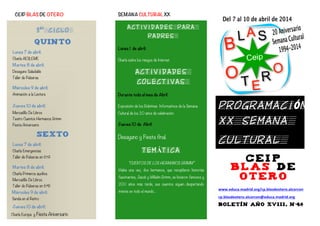 3er
CICLO
Quinto
Lunes 7 de abril:
Charla AESLEME
Martes 8 de abril:
Desayuno Saludable
Taller de Pulseras
	
  
Miércoles 9 de abril:
Animación a la Lectura
	
  
Jueves 10 de abril:
Mercadillo De Libros
Teatro Cuentos Hermanos Grimm
Fiesta Aniversario
Sexto
Lunes 7 de abril:
Charla Emergencias
Taller de Pulseras en 6ºA
	
  
Martes 8 de abril:
Charla Primeros auxilios
Mercadillo De Libros
Taller de Pulseras en 6ºB
	
  	
  	
  	
  	
  	
  	
  Miércoles 9 de abril:
Senda en el Retiro
Jueves 10 de abril:
Charla Europa y Fiesta Aniversario
CEIP BLAS DE OTERO SEMANA CULTURAL XX 	
  
	
  
	
  
	
  
	
  
	
  
	
  
	
  
	
   	
  
ACTIVIDADES PARA
PADRES
Lunes 1 de abril:
	
  
Charla sobre los riesgos de Internet.
ACTIVIDADES
COLECTIVAS
Durante todo el mes de Abril
Exposición de los Boletines Informativos de la Semana
Cultural de los 20 años de celebración.
Jueves 10 de Abril
Desayuno y Fiesta final.
TEMÁTICA	
  
“CUENTOS DE LOS HERMANOS GRIMM”
Había una vez, dos hermanos, que recopilaron historias
fascinantes, Jacob y Wilhelm Grimm, se hicieron famosos y
200 años más tarde, sus cuentos siguen despertando
interés en todo el mundo…
C E I P
B L A S D E
O T E R O
www.educa.madrid.org/cp.blasdeotero.alcorcon	
  
cp.blasdeotero.alcorcon@educa.madrid.org	
  
BOLETÍN AÑO XVIII, Nº46
	
  
PROGRAMACIÓN
XX SEMANA
CULTURAL
A
 