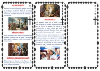 VIERNES SANTO
Luego de su encarcelamiento, Jesús es sometido
a un juicio y torturado. Recibe la corona de
espinas sobre su cabeza y le cargan la cruz. Así
recorre la ciudad de Jerusalén. Al mediodía es
crucificado.
SÁBADO SANTO
Jesús permanece en el sepulcro custodiado por
soldados romanos. En la Vigilia Pascual los
fieles siguen a la espera, con la esperanza de la
resurrección.
DOMINGO DE RESURRECCIÓN
El domingo de Pascua es el día, para los
católicos, de la resurrección, en el que Jesús sale
de su sepulcro resucitado.
IMPORTANCIA
La Semana Santa es la fiesta cristiana
que recuerda los últimos momentos de Cristo
en la Tierra: la pasión, la muerte y la
resurrección; es decir, desde que llega a
Jerusalén proclamado Salvador, hasta que es
procesado, muerto y enterrado y resucita.
Para los cristianos la semana santa no es sólo
la conmemoración de un acontecimiento, es la
contemplación del amor de Dios que permite el
sacrificio de su Hijo, el dolor de ver a Jesús
crucificado, la esperanza de ver a Cristo que
vuelve a la vida y el júbilo de su resurrección.
 