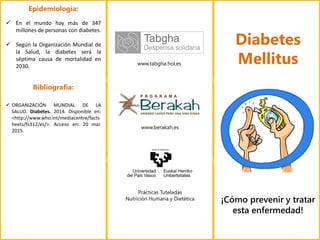 Diabetes
Mellituswww.tabgha.hol.es
www.berakah.es
Prácticas Tuteladas
Nutrición Humana y Dietética
Epidemiología:
Bibliografía:
 En el mundo hay más de 347
millones de personas con diabetes.
 Según la Organización Mundial de
la Salud, la diabetes será la
séptima causa de mortalidad en
2030.
 ORGANIZACIÓN MUNDIAL DE LA
SALUD. Diabetes. 2014. Disponible en:
<http://www.who.int/mediacentre/facts
heets/fs312/es/>. Acceso en: 20 mar.
2015.
¡Cómo prevenir y tratar
esta enfermedad!
 