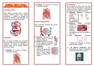 INTRODUCCION:
Este sistema permite que la sangre
recorra nuestro cuerpo para repartir
nutrientes y oxigeno y recoger el
dióxido de carbono. Esta Formado por
el corazón y los vasos sanguíneos.
CORAZON
Es un órgano formado por músculos
que funcionan de forma involuntaria y
continua. Su función es bombear la
sangre hacia todo el cuerpo. Realiza
dos movimientos
a) Diástole: El corazón se dilata y
absorbe la sangre.
b) Sístole: El corazón se contrae y
expulsa la sangre.
VASOS SANGUÍNEOS
Son conductos cerrados por donde
circula sangre:
a) Arterias: conducen la
sangre desde el corazón
hacia los órganos.
b) Venas: Recogen la sangre
de los órganos y la llevan
nuevamente al corazón.
c) Capilares:
Comunican las
arterias con las venas,
Son conductos finos y
cortos que riegan
todos los órganos del
cuerpo
LA SANGRE
Es un líquido de color rojo que sirve
como medio de transporte su principal
función es llevar oxigeno y nutrientes
por todo el cuerpo esta formado por:
a) Glóbulos blancos: Llamados
“Leucocitos” su
función es
defender el
organismo de
las infecciones
y enfermedades.
b) Glóbulos Rojos: Llamados
“Eritrocitos” su
función es
transportar el
oxigeno,
contiene
hemoglobina que da a la sangre su
color rojo.
c) Las plaquetas: Llamadas
“Trombocitos” coagula la sangre,
evitando hemorragias.
d) El plasma sanguíneo: Esta
compuesto por agua y nutrientes,
es la parte liquida de la sangre.
 