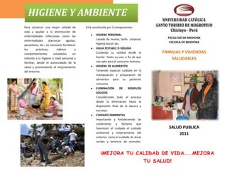 HIGIENE Y AMBIENTE
Para construir una mejor calidad de          Está constituida por 5 componentes:
vida y ayudar a la disminución de
enfermedades infecciosas como las                   HIGIENE PERSONAL
                                                    Lavado de manos, baño corporal,             FACULTAD DE MEDICINA
enfermedades        diarreicas    agudas,                                                        ESCUELA DE MEDICINA
parasitosis, etc.; es necesario fortalecer          higiene bucal, etc.
las       prácticas,       hábitos       y          AGUA POTABLE O SEGURA
comportamientos         saludables      en          Cuidando su calidad desde la              FAMILIAS Y VIVIENDAS
                                                    fuente hasta su uso, a fin de que
relación a la higiene a nivel personal y                                                          SALUDABLES
familiar, desde el autocuidado de la                sea apta para el consumo humano.
salud y promoviendo el mejoramiento                 HIGIENE DE ALIMENTOS
del entorno.                                        Teniendo especial cuidado en la
                                                    manipulación y preparación de
                                                    alimentos para su posterior
                                                    consumo.
                                                    ELIMINACIÓN        DE  RESIDUOS
                                                    SÓLIDOS
                                                    Considerando todo el proceso
                                                    desde la eliminación hasta la
                                                    disposición final de la basura y
                                                    excretas.
                                                    CUIDADO AMBIENTAL
                                                    Impulsando y fortaleciendo las
                                                    condiciones y factores que
                                                    favorecen el cuidado el cuidado              SALUD PUBLICA
                                                    ambiental y mejoramiento del                     2011
                                                    entorno, como el cuidado de áreas
                                                    verdes y tenencia de animales.


                                                        ¡MEJORA TU CALIDAD DE VIDA…..MEJORA
                                                                                        TU SALUD!
 